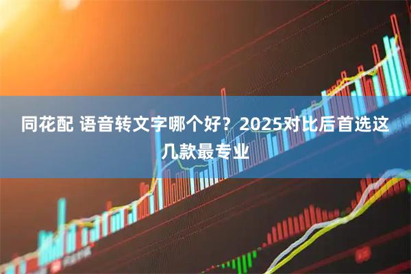 同花配 语音转文字哪个好？2025对比后首选这几款最专业