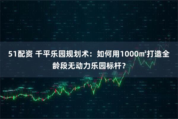 51配资 千平乐园规划术：如何用1000㎡打造全龄段无动力乐园标杆？