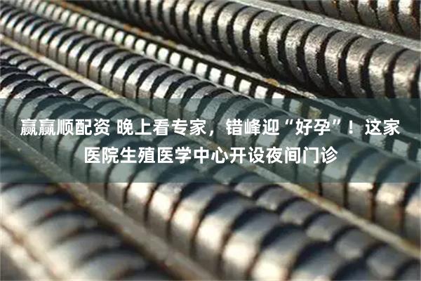 赢赢顺配资 晚上看专家，错峰迎“好孕”！这家医院生殖医学中心开设夜间门诊