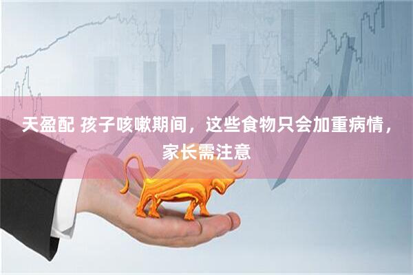 天盈配 孩子咳嗽期间，这些食物只会加重病情，家长需注意