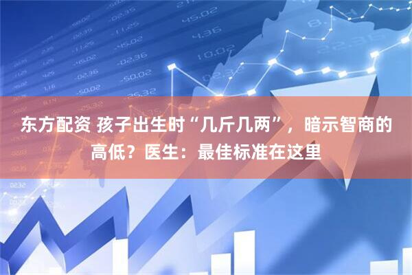 东方配资 孩子出生时“几斤几两”，暗示智商的高低？医生：最佳标准在这里