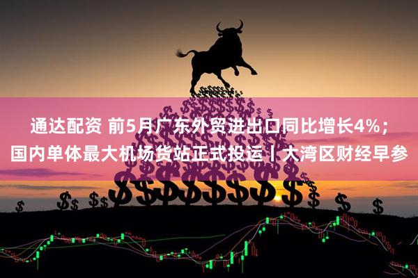 通达配资 前5月广东外贸进出口同比增长4%；国内单体最大机场货站正式投运丨大湾区财经早参