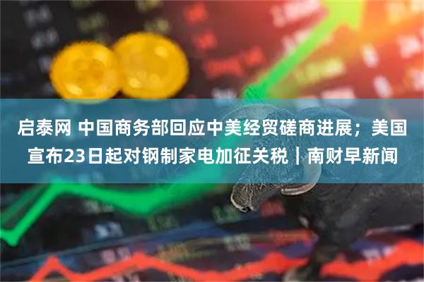启泰网 中国商务部回应中美经贸磋商进展；美国宣布23日起对钢制家电加征关税｜南财早新闻