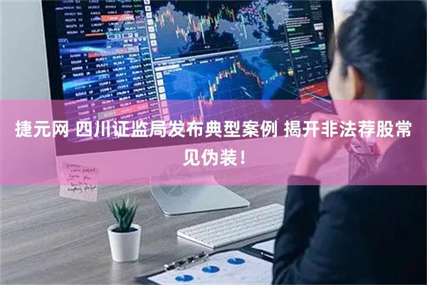 捷元网 四川证监局发布典型案例 揭开非法荐股常见伪装！