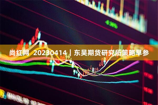 尚红网  20230414｜东吴期货研究所策略早参