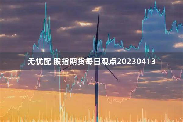 无忧配 股指期货每日观点20230413