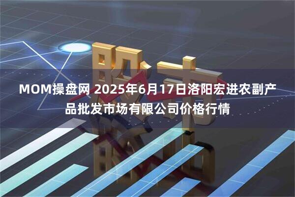 MOM操盘网 2025年6月17日洛阳宏进农副产品批发市场有限公司价格行情