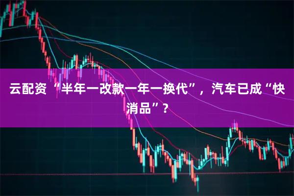 云配资 “半年一改款一年一换代”，汽车已成“快消品”？