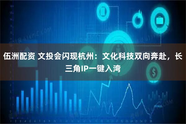 伍洲配资 文投会闪现杭州：文化科技双向奔赴，长三角IP一键入湾