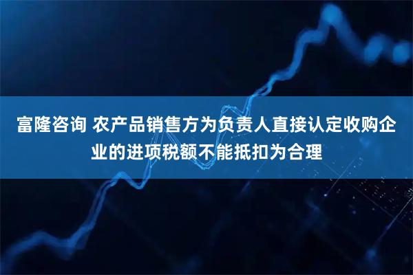 富隆咨询 农产品销售方为负责人直接认定收购企业的进项税额不能抵扣为合理
