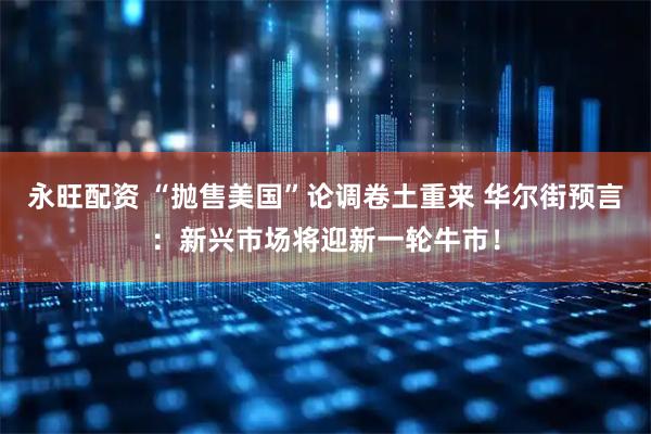 永旺配资 “抛售美国”论调卷土重来 华尔街预言：新兴市场将迎新一轮牛市！