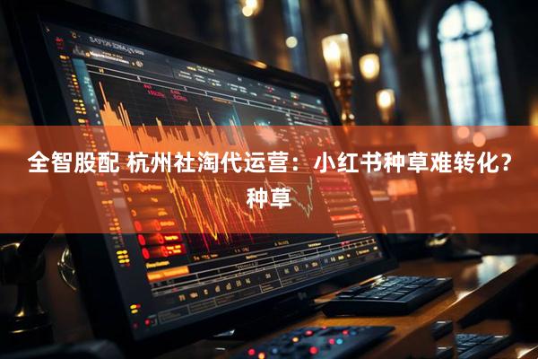 全智股配 杭州社淘代运营：小红书种草难转化？种草