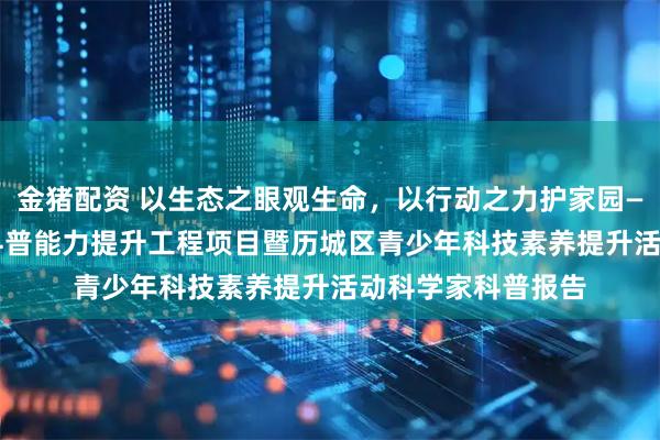 金猪配资 以生态之眼观生命，以行动之力护家园——2025年山东省科普能力提升工程项目暨历城区青少年科技素养提升活动科学家科普报告