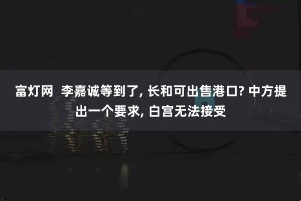 富灯网  李嘉诚等到了, 长和可出售港口? 中方提出一个要求, 白宫无法接受