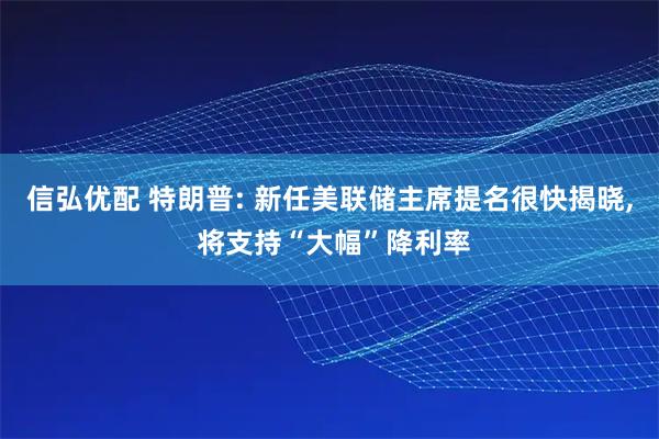 信弘优配 特朗普: 新任美联储主席提名很快揭晓, 将支持“大幅”降利率