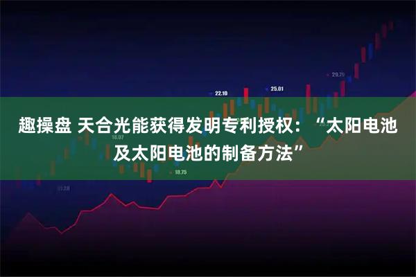 趣操盘 天合光能获得发明专利授权：“太阳电池及太阳电池的制备方法”