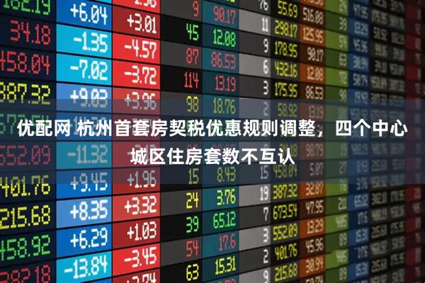 优配网 杭州首套房契税优惠规则调整，四个中心城区住房套数不互认