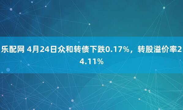乐配网 4月24日众和转债下跌0.17%，转股溢价率24.11%