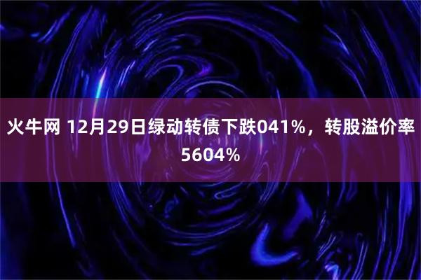 火牛网 12月29日绿动转债下跌041%，转股溢价率5604%