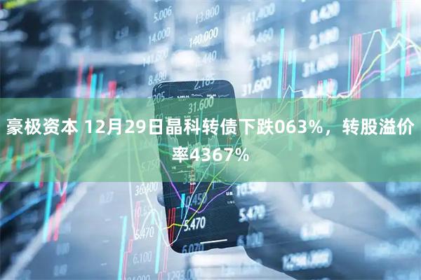 豪极资本 12月29日晶科转债下跌063%，转股溢价率4367%