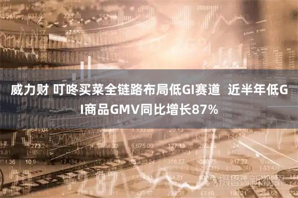 威力财 叮咚买菜全链路布局低GI赛道  近半年低GI商品GMV同比增长87%