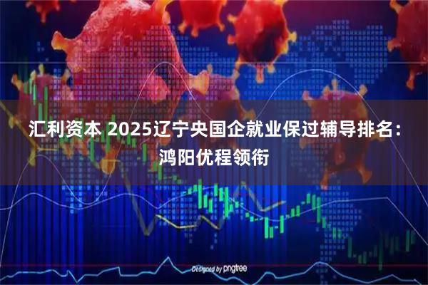 汇利资本 2025辽宁央国企就业保过辅导排名：鸿阳优程领衔