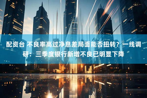配资台 不良率高过净息差局面能否扭转？一线调研：三季度银行新增不良已明显下降