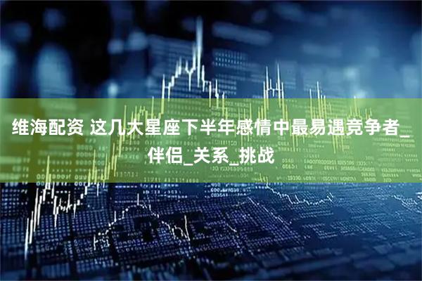 维海配资 这几大星座下半年感情中最易遇竞争者_伴侣_关系_挑战