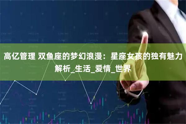 高亿管理 双鱼座的梦幻浪漫：星座女孩的独有魅力解析_生活_爱情_世界