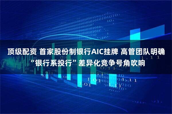 顶级配资 首家股份制银行AIC挂牌 高管团队明确 “银行系投行”差异化竞争号角吹响